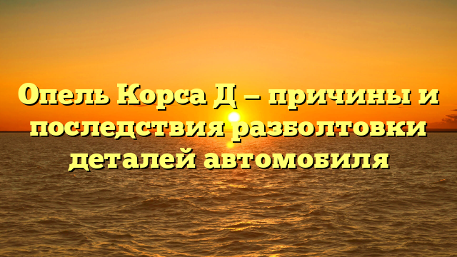 Опель Корса Д — причины и последствия разболтовки деталей автомобиля