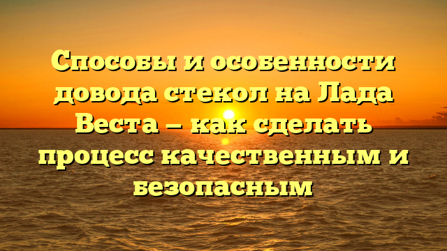 Способы и особенности довода стекол на Лада Веста — как сделать процесс качественным и безопасным