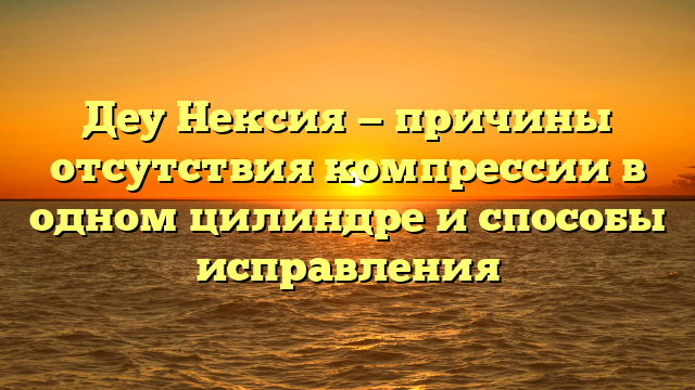 Деу Нексия — причины отсутствия компрессии в одном цилиндре и способы исправления