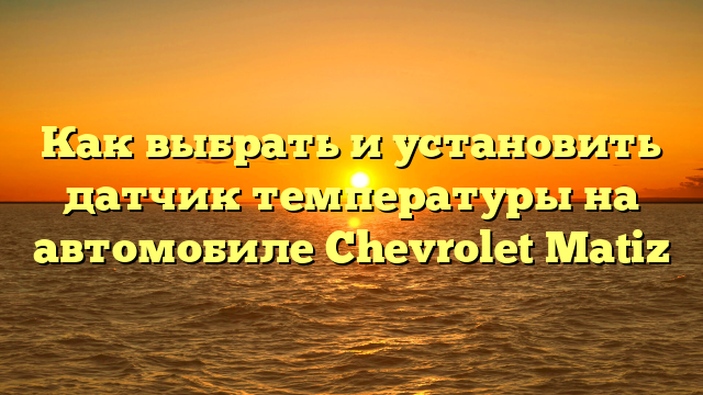 Как выбрать и установить датчик температуры на автомобиле Chevrolet Matiz