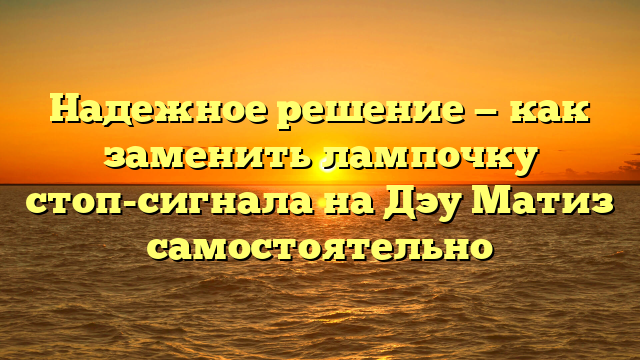 Надежное решение — как заменить лампочку стоп-сигнала на Дэу Матиз самостоятельно