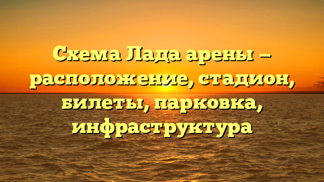 Схема Лада арены — расположение, стадион, билеты, парковка, инфраструктура