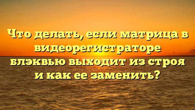 Что делать, если матрица в видеорегистраторе блэквью выходит из строя и как ее заменить?